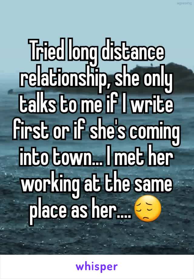 Tried long distance relationship, she only talks to me if I write first or if she's coming into town... I met her working at the same place as her....😔