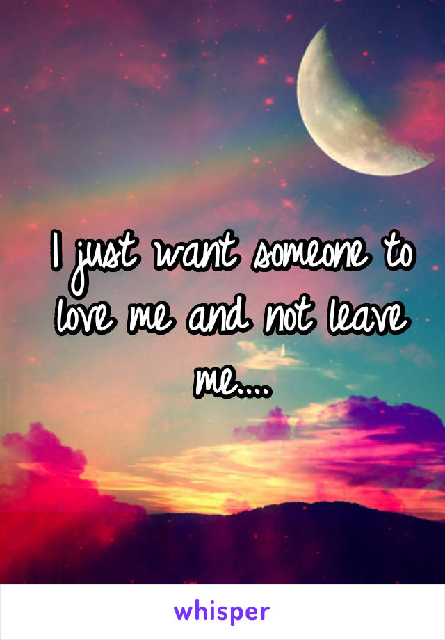 I just want someone to love me and not leave me....