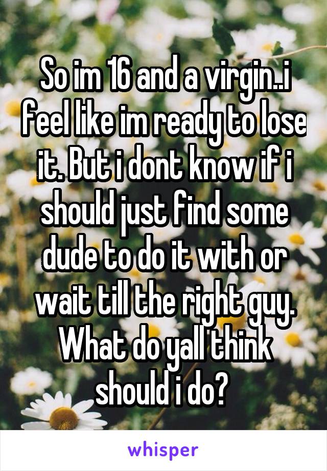 So im 16 and a virgin..i feel like im ready to lose it. But i dont know if i should just find some dude to do it with or wait till the right guy. What do yall think should i do? 