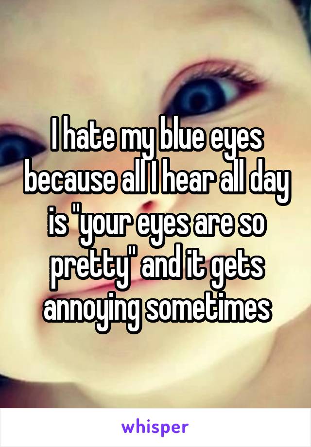 I hate my blue eyes because all I hear all day is "your eyes are so pretty" and it gets annoying sometimes