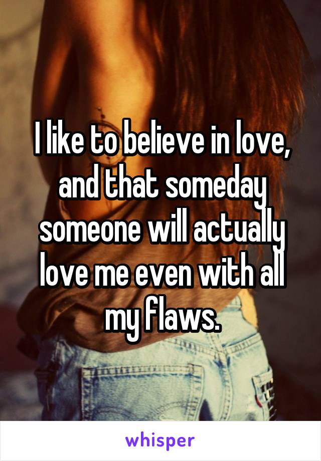 I like to believe in love, and that someday someone will actually love me even with all my flaws.