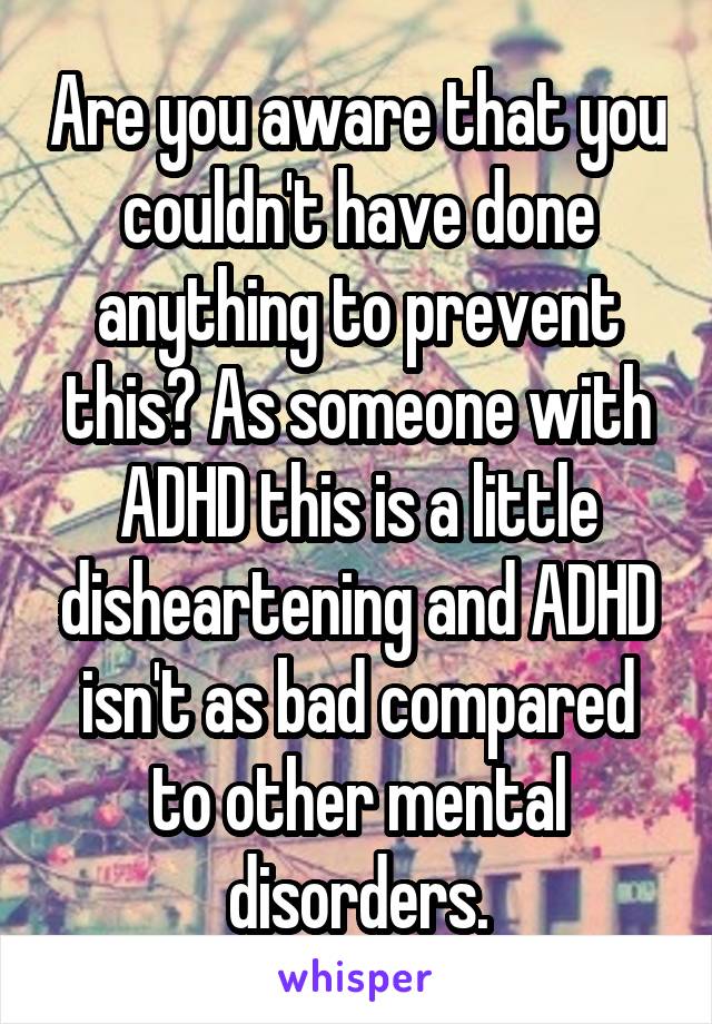 Are you aware that you couldn't have done anything to prevent this? As someone with ADHD this is a little disheartening and ADHD isn't as bad compared to other mental disorders.