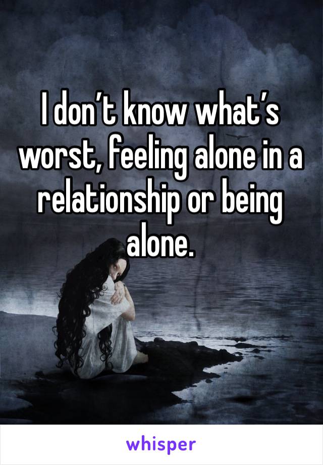 I don’t know what’s worst, feeling alone in a relationship or being alone. 