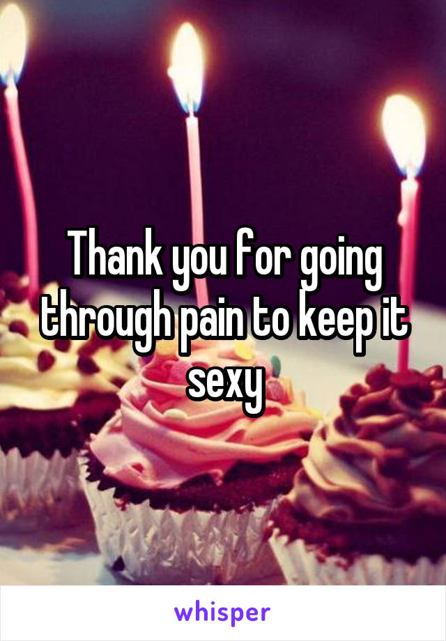 Thank you for going through pain to keep it sexy