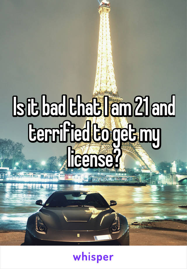 Is it bad that I am 21 and terrified to get my license?
