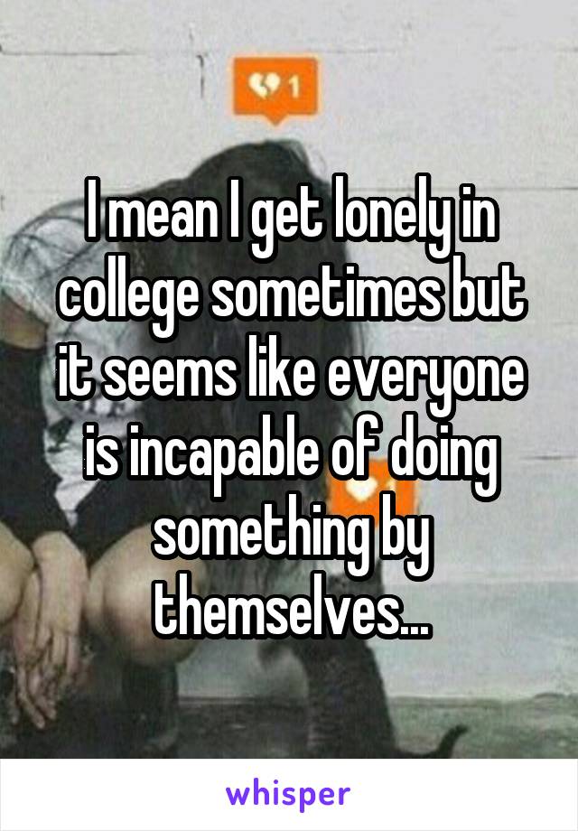 I mean I get lonely in college sometimes but it seems like everyone is incapable of doing something by themselves...