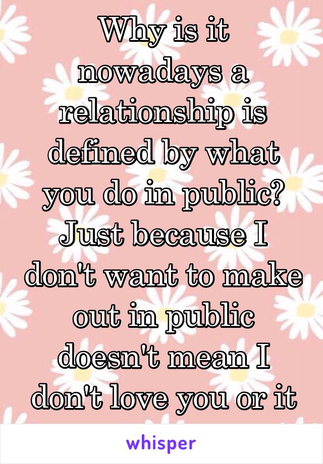 Why is it nowadays a relationship is defined by what you do in public? Just because I don't want to make out in public doesn't mean I don't love you or it isn't official. 