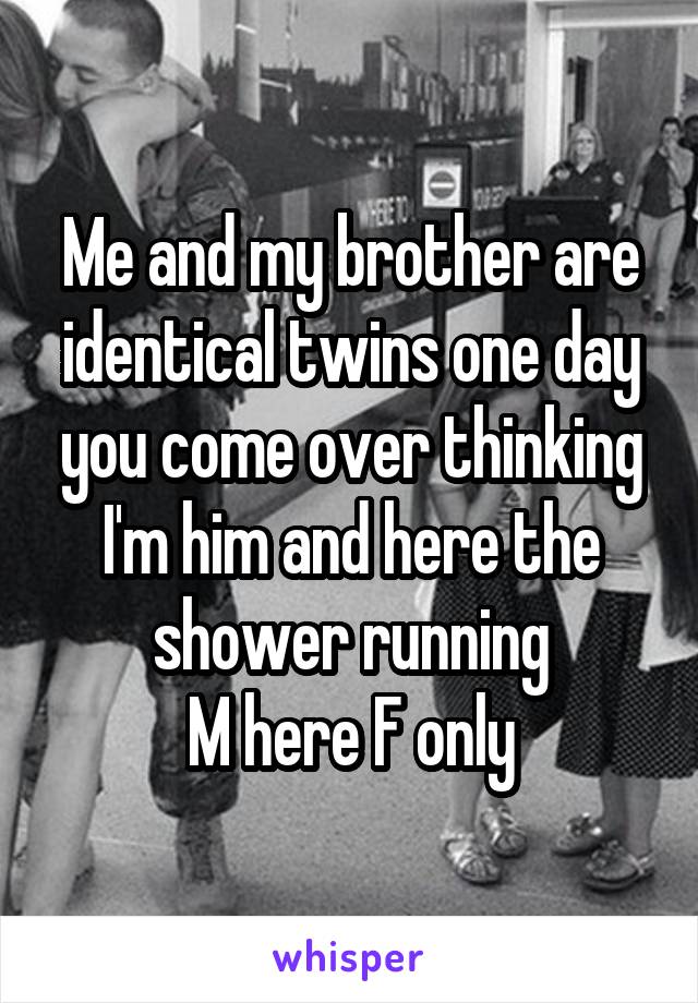 Me and my brother are identical twins one day you come over thinking I'm him and here the shower running
M here F only