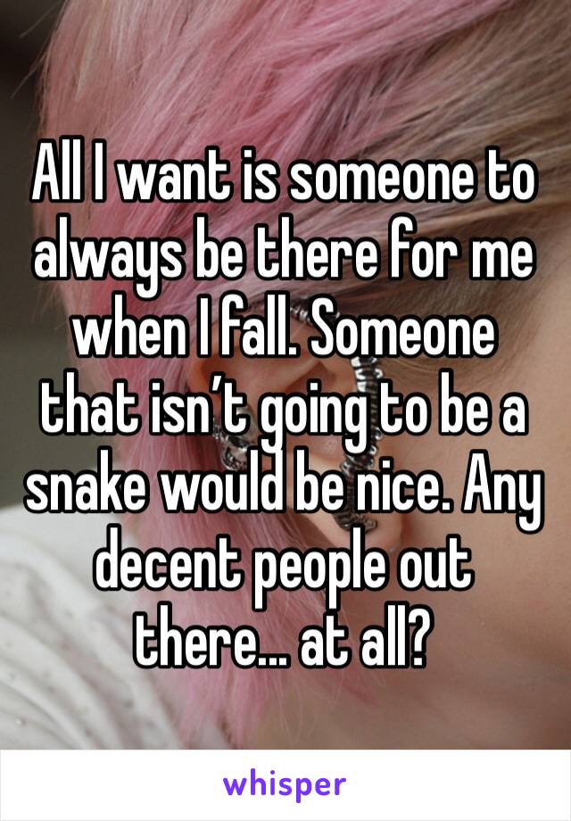 All I want is someone to always be there for me when I fall. Someone that isn’t going to be a snake would be nice. Any decent people out there... at all?