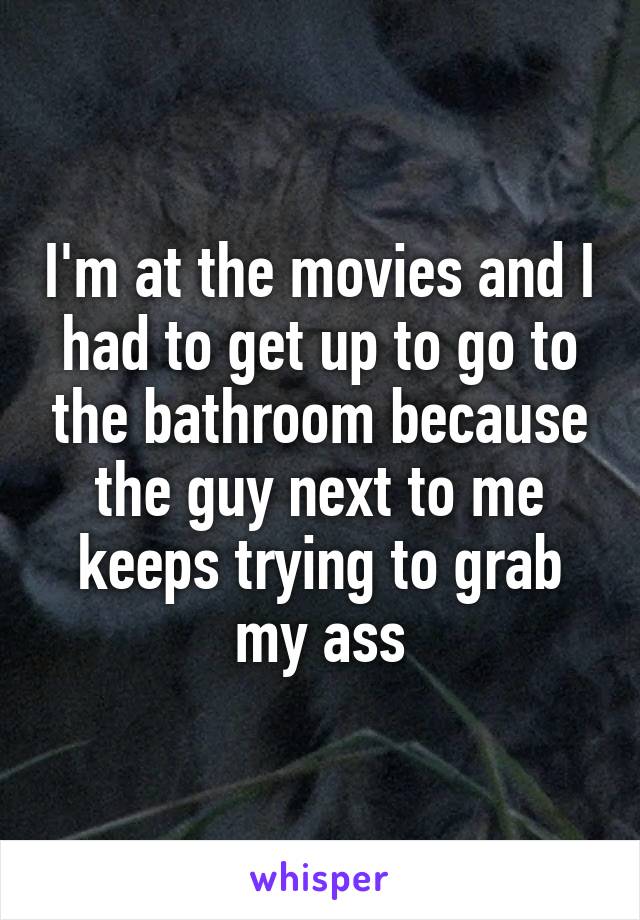 I'm at the movies and I had to get up to go to the bathroom because the guy next to me keeps trying to grab my ass
