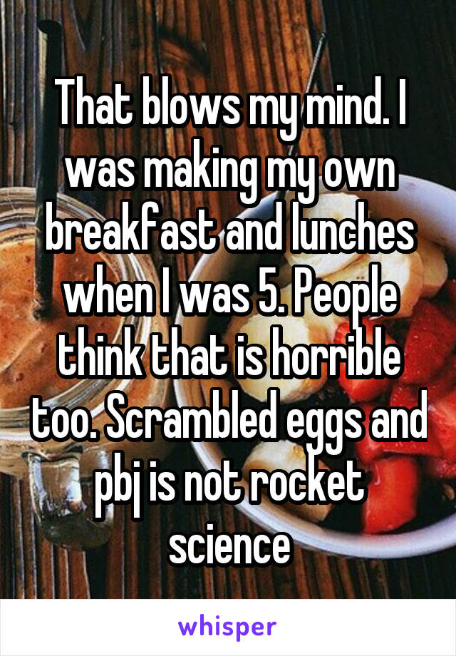That blows my mind. I was making my own breakfast and lunches when I was 5. People think that is horrible too. Scrambled eggs and pbj is not rocket science