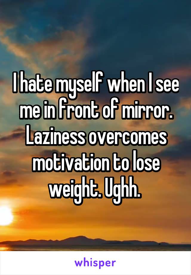 I hate myself when I see me in front of mirror. Laziness overcomes motivation to lose weight. Ughh. 