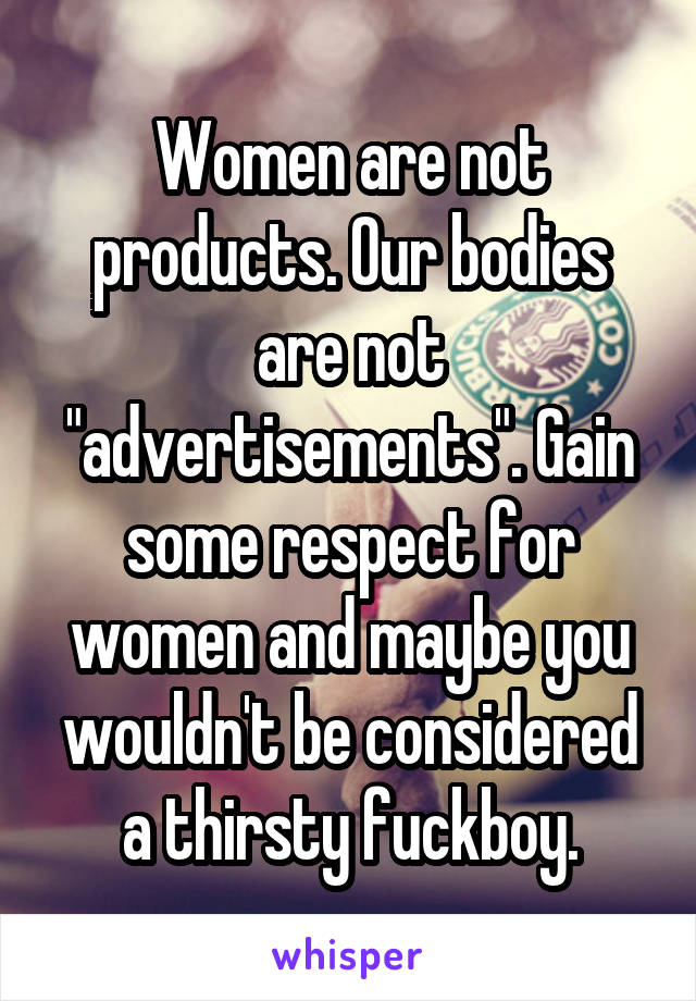 Women are not products. Our bodies are not "advertisements". Gain some respect for women and maybe you wouldn't be considered a thirsty fuckboy.