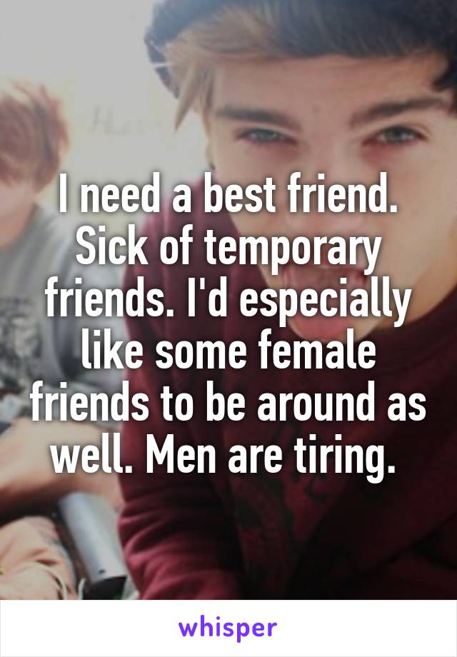 I need a best friend. Sick of temporary friends. I'd especially like some female friends to be around as well. Men are tiring. 