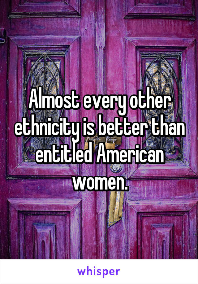 Almost every other ethnicity is better than entitled American women.