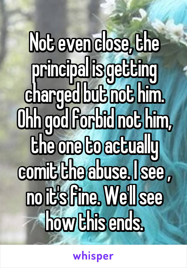 Not even close, the principal is getting charged but not him. Ohh god forbid not him, the one to actually comit the abuse. I see , no it's fine. We'll see how this ends.