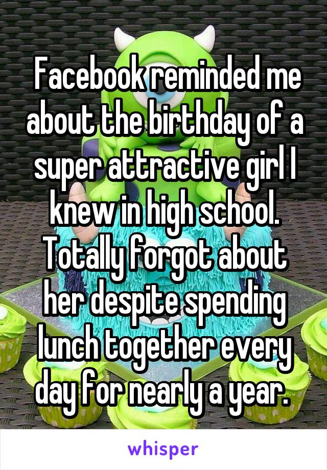 Facebook reminded me about the birthday of a super attractive girl I knew in high school. Totally forgot about her despite spending lunch together every day for nearly a year. 