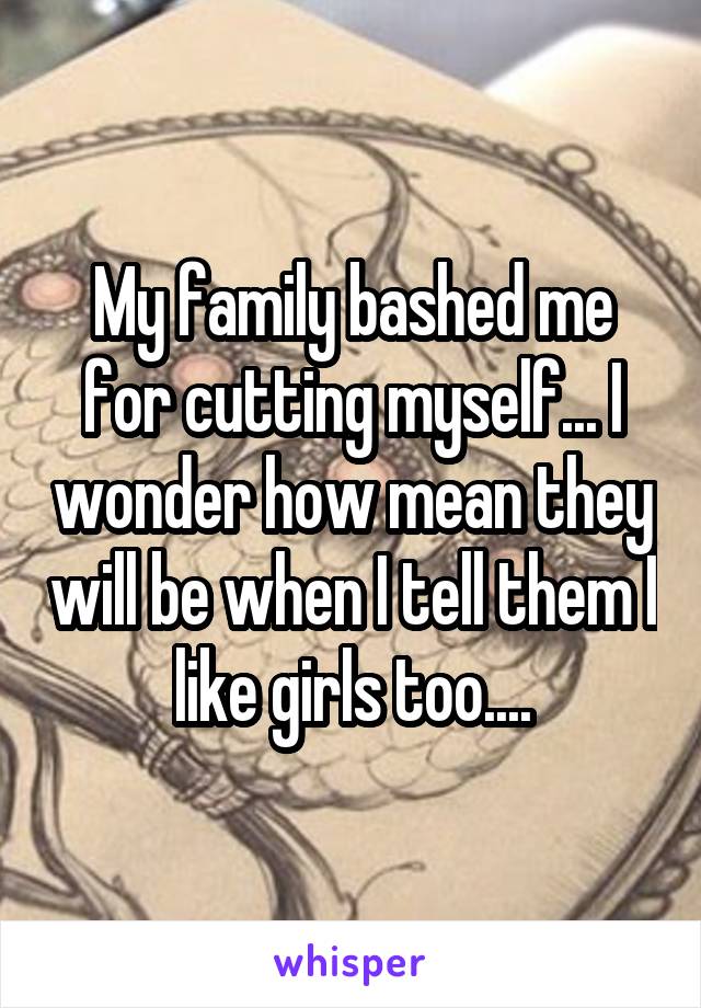 My family bashed me for cutting myself... I wonder how mean they will be when I tell them I like girls too....