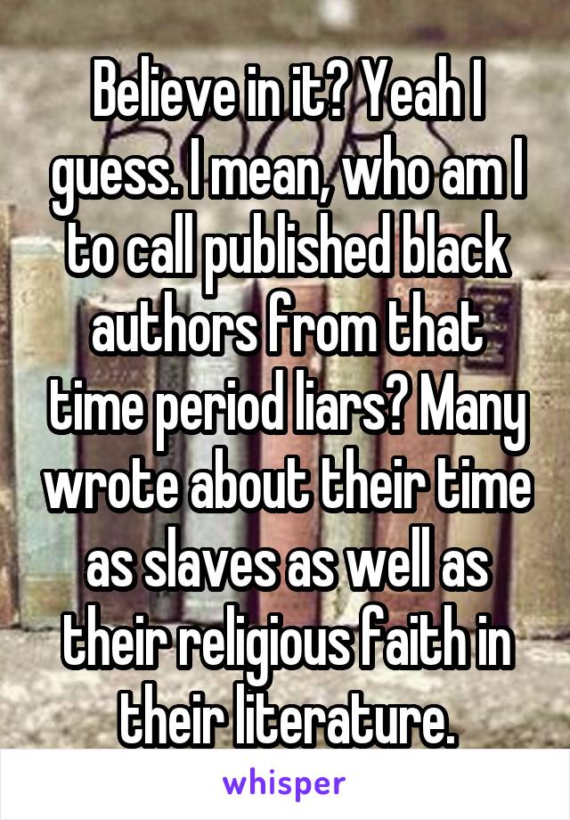 Believe in it? Yeah I guess. I mean, who am I to call published black authors from that time period liars? Many wrote about their time as slaves as well as their religious faith in their literature.