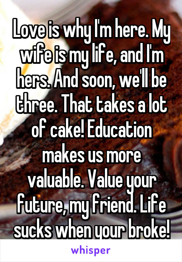 Love is why I'm here. My wife is my life, and I'm hers. And soon, we'll be three. That takes a lot of cake! Education makes us more valuable. Value your future, my friend. Life sucks when your broke!