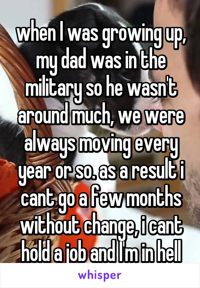 when I was growing up, my dad was in the military so he wasn't around much, we were always moving every year or so. as a result i cant go a few months without change, i cant hold a job and I'm in hell