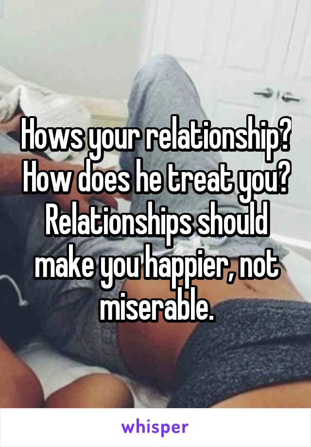 Hows your relationship? How does he treat you?
Relationships should make you happier, not miserable.
