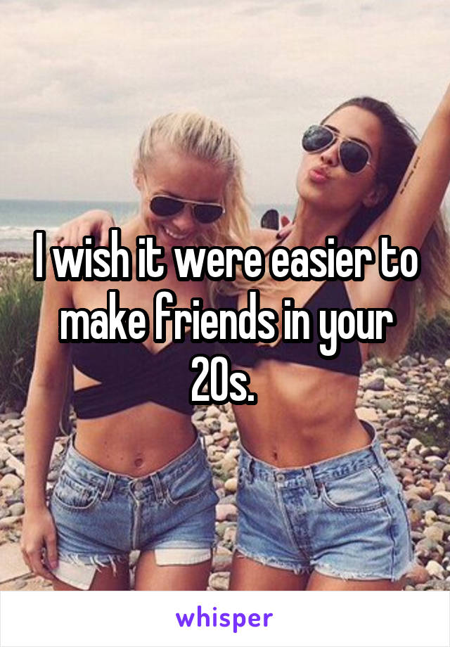 I wish it were easier to make friends in your 20s. 