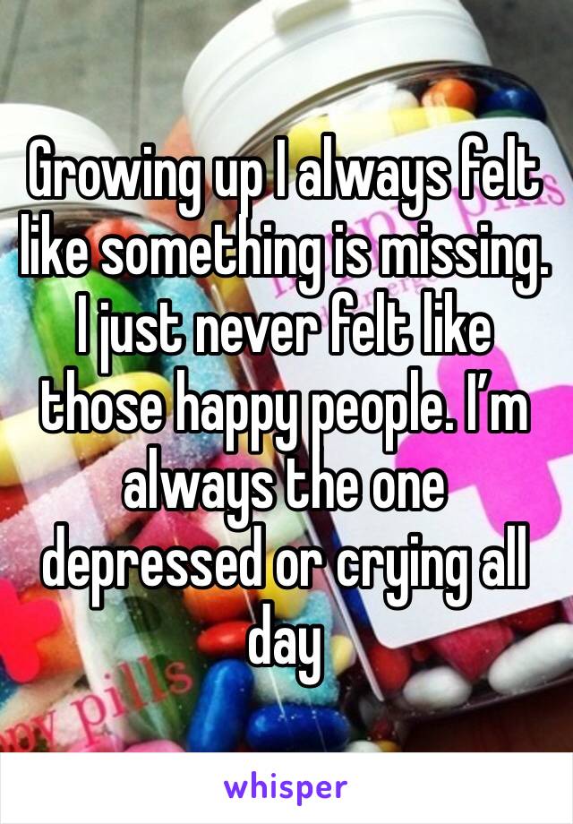 Growing up I always felt like something is missing. I just never felt like those happy people. I’m always the one depressed or crying all day 