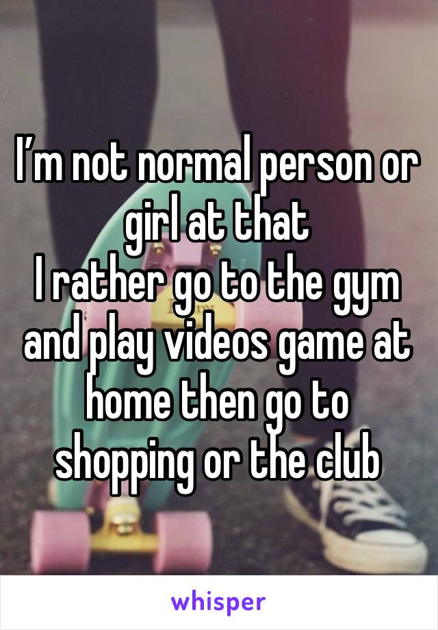 I’m not normal person or girl at that 
I rather go to the gym and play videos game at home then go to shopping or the club