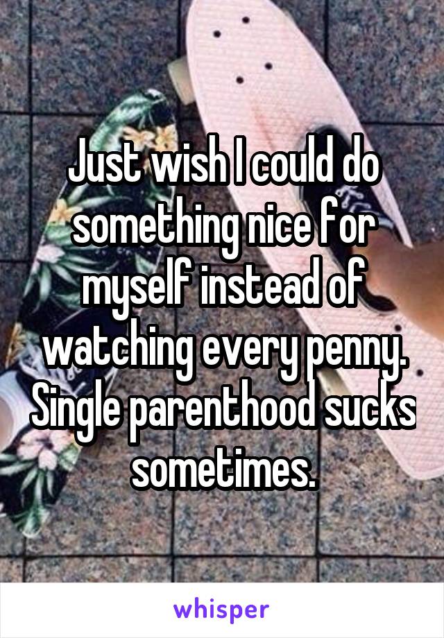 Just wish I could do something nice for myself instead of watching every penny. Single parenthood sucks sometimes.