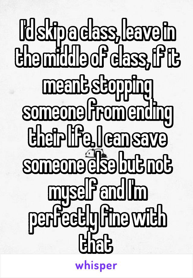 I'd skip a class, leave in the middle of class, if it meant stopping someone from ending their life. I can save someone else but not myself and I'm perfectly fine with that 