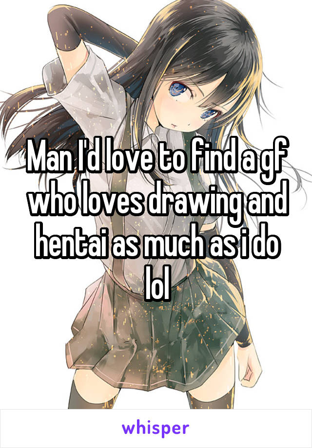 Man I'd love to find a gf who loves drawing and hentai as much as i do lol
