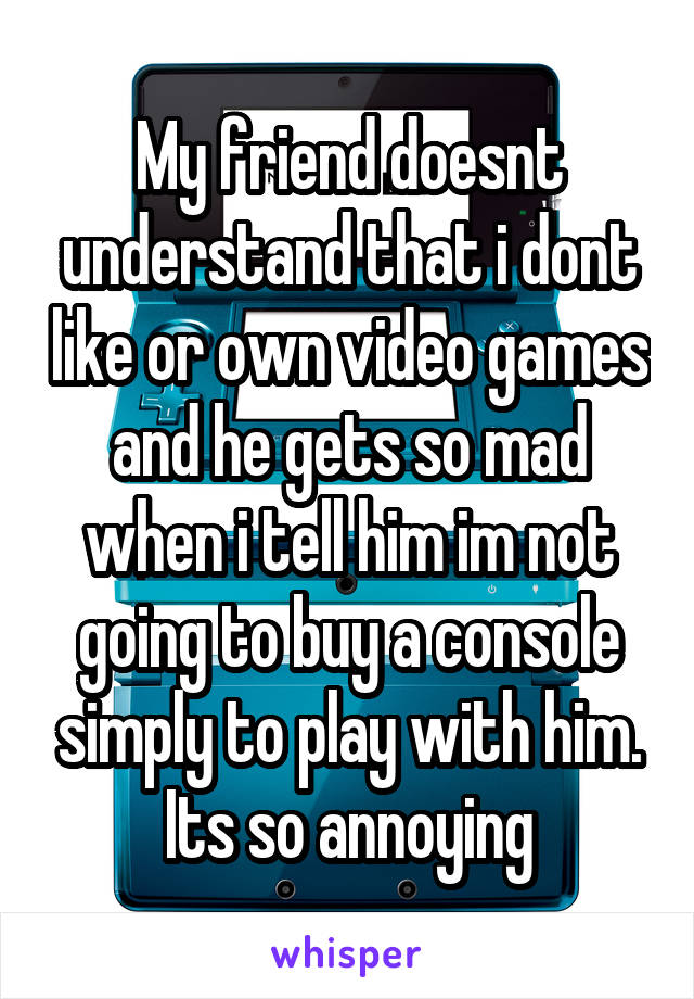 My friend doesnt understand that i dont like or own video games and he gets so mad when i tell him im not going to buy a console simply to play with him. Its so annoying