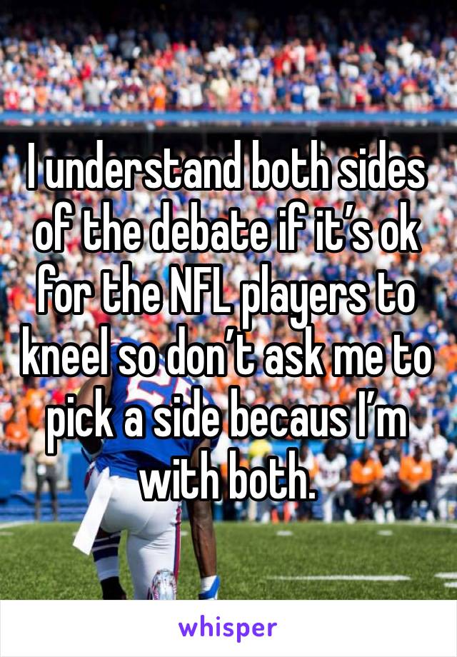 I understand both sides of the debate if it’s ok for the NFL players to kneel so don’t ask me to pick a side becaus I’m with both. 