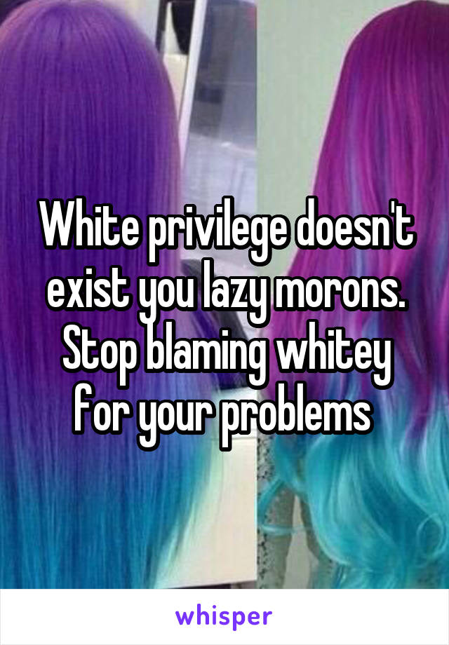 White privilege doesn't exist you lazy morons. Stop blaming whitey for your problems 