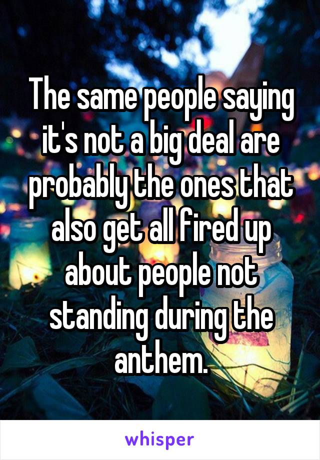 The same people saying it's not a big deal are probably the ones that also get all fired up about people not standing during the anthem.