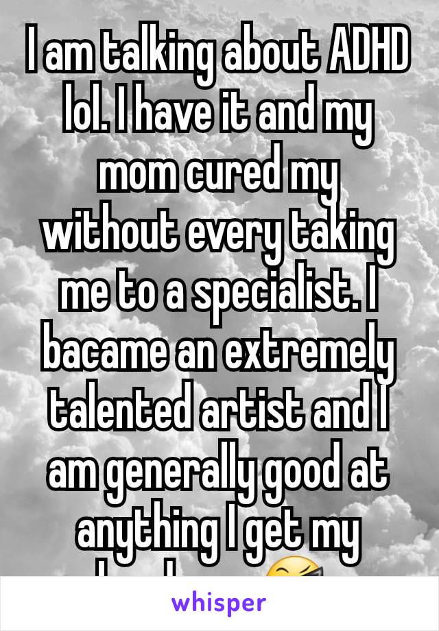 I am talking about ADHD lol. I have it and my mom cured my without every taking me to a specialist. I bacame an extremely talented artist and I am generally good at anything I get my hands on. 😎 