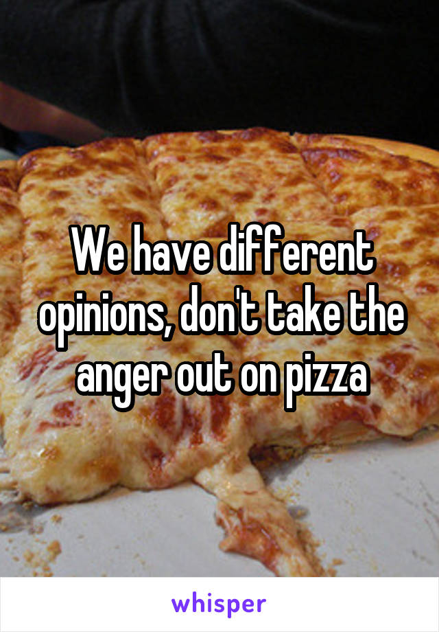 We have different opinions, don't take the anger out on pizza