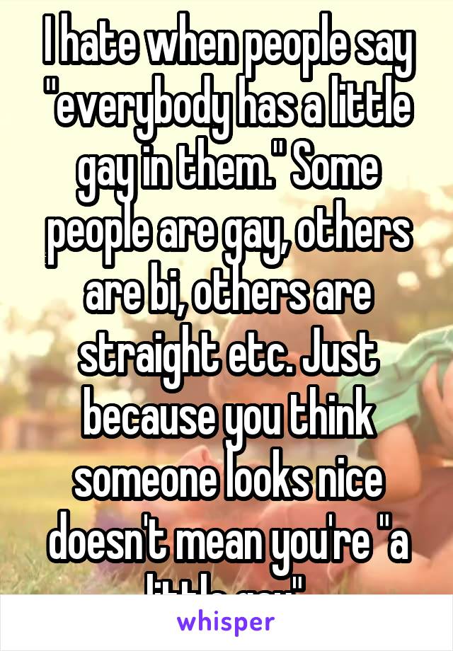 I hate when people say "everybody has a little gay in them." Some people are gay, others are bi, others are straight etc. Just because you think someone looks nice doesn't mean you're "a little gay".