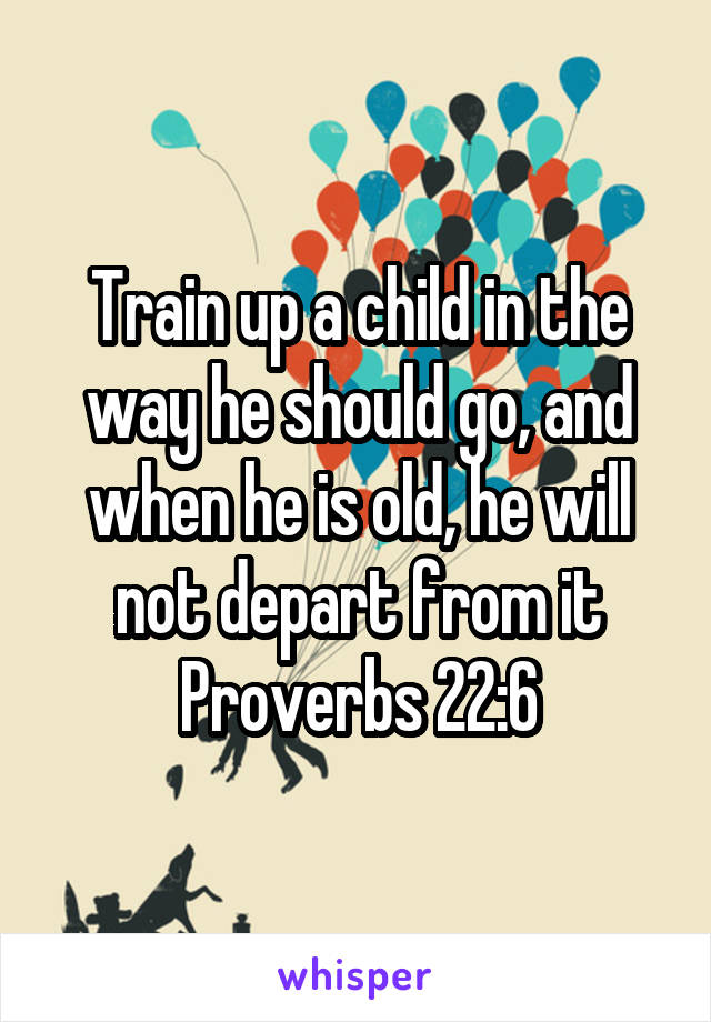 Train up a child in the way he should go, and when he is old, he will not depart from it
Proverbs 22:6