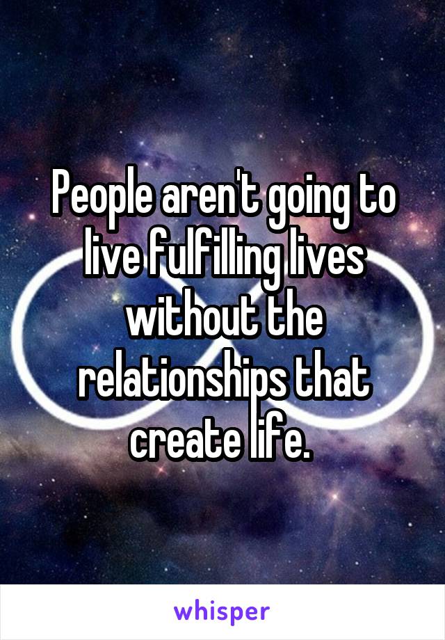 People aren't going to live fulfilling lives without the relationships that create life. 