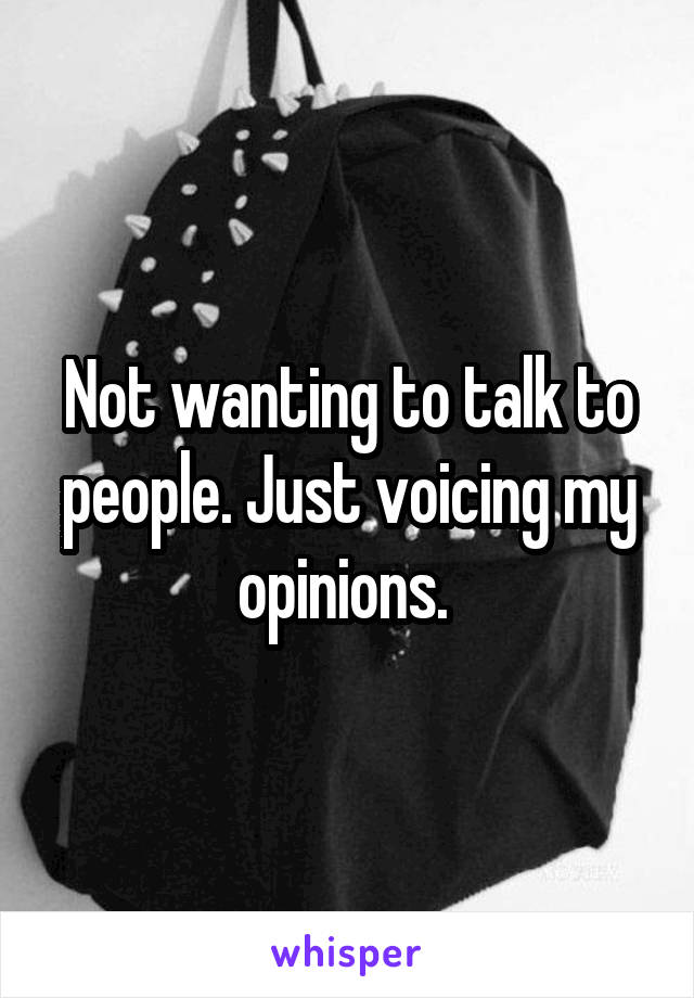 Not wanting to talk to people. Just voicing my opinions. 