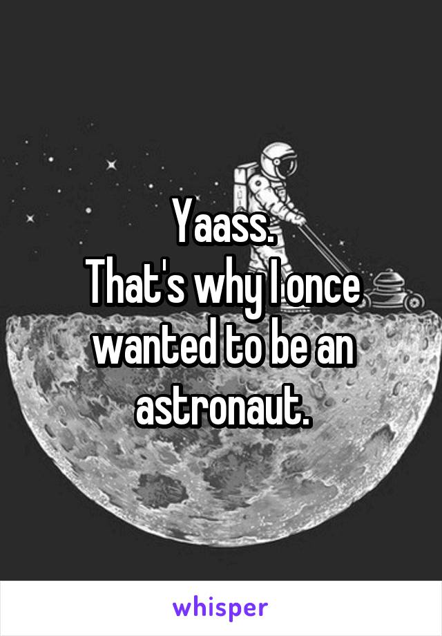 Yaass.
That's why I once wanted to be an astronaut.