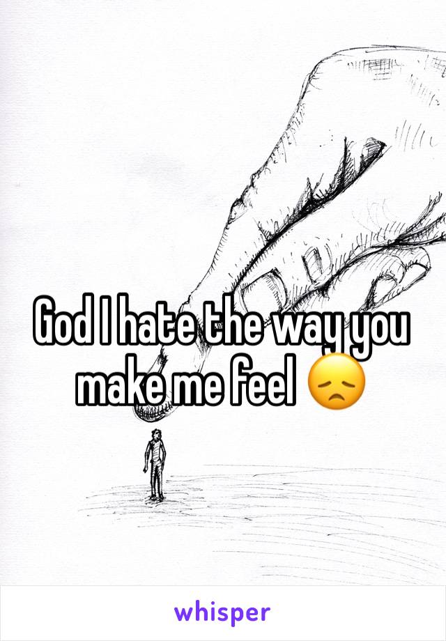 God I hate the way you make me feel ðŸ˜ž