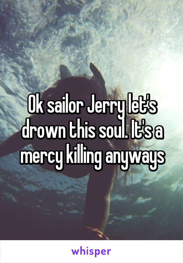 Ok sailor Jerry let's drown this soul. It's a mercy killing anyways