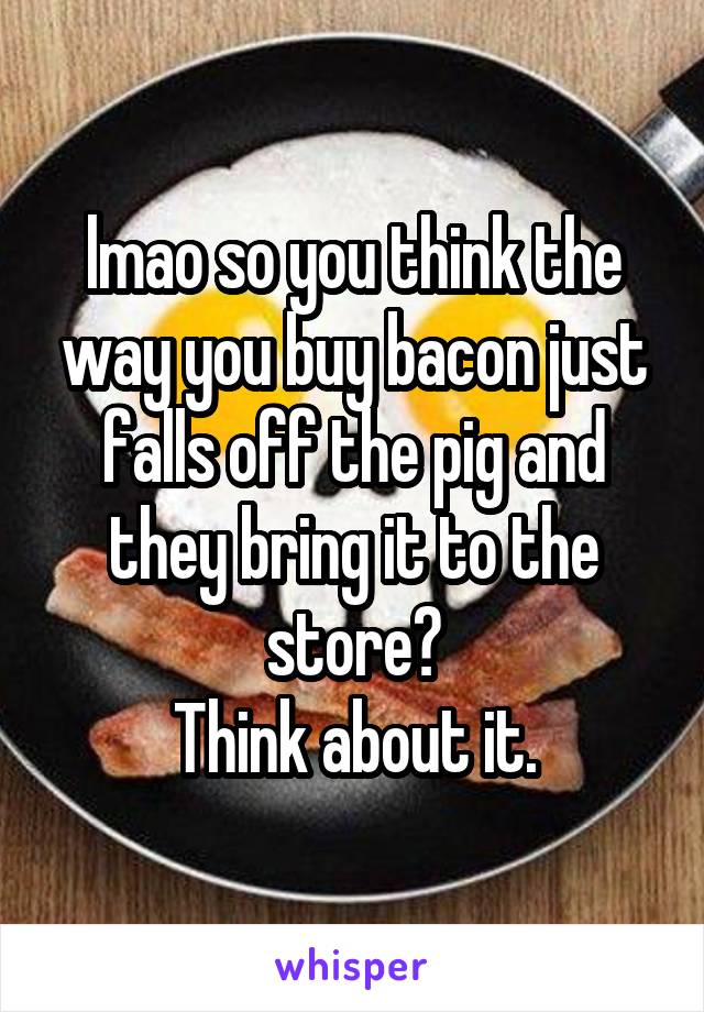 lmao so you think the way you buy bacon just falls off the pig and they bring it to the store?
Think about it.