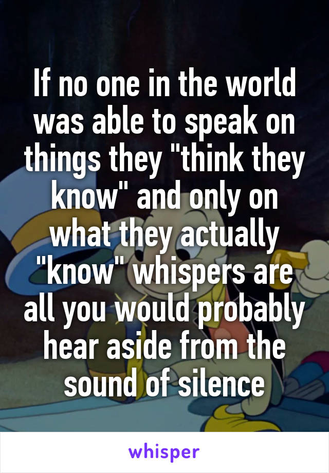 If no one in the world was able to speak on things they "think they know" and only on what they actually "know" whispers are all you would probably hear aside from the sound of silence
