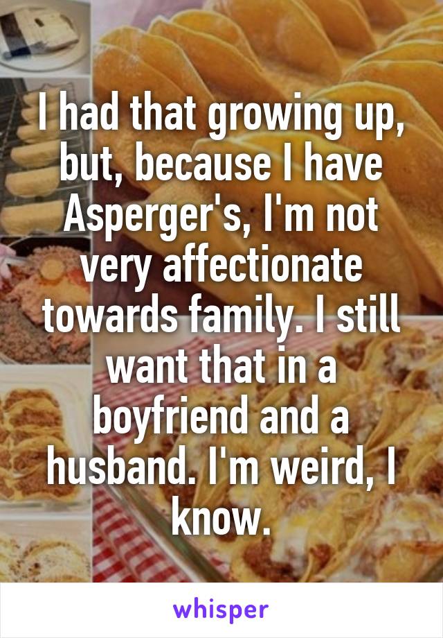 I had that growing up, but, because I have Asperger's, I'm not very affectionate towards family. I still want that in a boyfriend and a husband. I'm weird, I know.