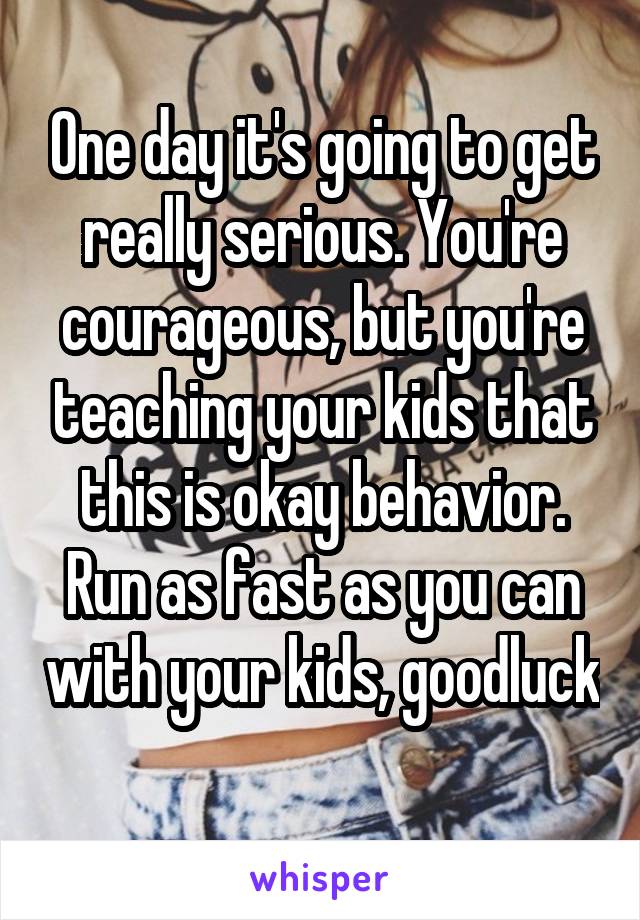 One day it's going to get really serious. You're courageous, but you're teaching your kids that this is okay behavior. Run as fast as you can with your kids, goodluck 