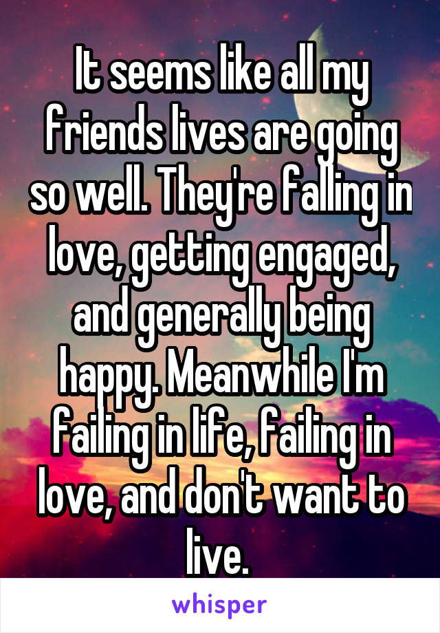 It seems like all my friends lives are going so well. They're falling in love, getting engaged, and generally being happy. Meanwhile I'm failing in life, failing in love, and don't want to live. 